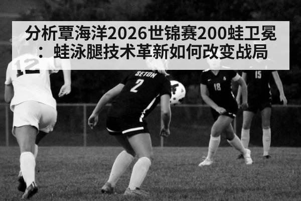 分析覃海洋2026世锦赛200蛙卫冕：蛙泳腿技术革新如何改变战局