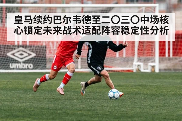 皇马续约巴尔韦德至二〇三〇中场核心锁定未来战术适配阵容稳定性分析